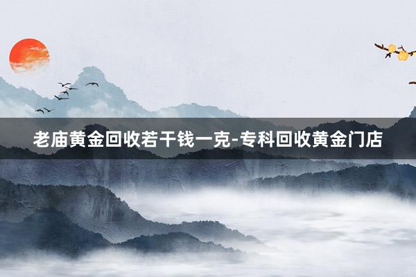 老庙黄金回收若干钱一克-专科回收黄金门店