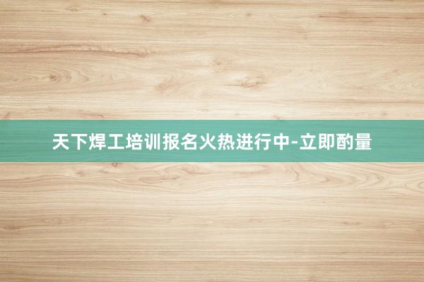 天下焊工培训报名火热进行中-立即酌量